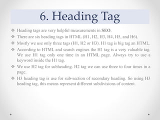 6. Heading Tag
 Heading tags are very helpful measurements in SEO.
 There are six heading tags in HTML (H1, H2, H3, H4, H5, and H6).
 Mostly we use only three tags (H1, H2 or H3). H1 tag is big tag an HTML.
 According to HTML and search engines the H1 tag is a very valuable tag.
We use H1 tag only one time in an HTML page. Always try to use a
keyword inside the H1 tag.
 We use H2 tag for subheading. H2 tag we can use three to four times in a
page.
 H3 heading tag is use for sub-section of secondary heading. So using H3
heading tag, this means represent different subdivisions of content.
 