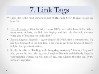 7. Link Tags
 Link title is the most important part of On-Page SEO. It gives following
benefits.
 User Friendly – User friendly means 100% web sites have links. When
users come at links, the link title display and link title also help the user
what kind of information in this link?
 Search Engines Friendly – According to SEO link title is compulsory. We
use best keyword in the link title. This way is get better keyword density,
helpful for optimization time.
 So the benefit is “leading web designing company” this is a keyword
who put on the link title tag, search engines like this and defiantly improve
your ranking. Finally we will not left any link without the title tag. Every
links are important.
 