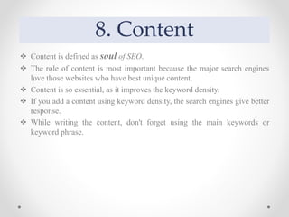 8. Content
 Content is defined as soul of SEO.
 The role of content is most important because the major search engines
love those websites who have best unique content.
 Content is so essential, as it improves the keyword density.
 If you add a content using keyword density, the search engines give better
response.
 While writing the content, don't forget using the main keywords or
keyword phrase.
 