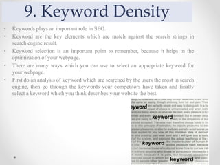 9. Keyword Density
• Keywords plays an important role in SEO.
• Keyword are the key elements which are match against the search strings in
search engine result.
• Keyword selection is an important point to remember, because it helps in the
optimization of your webpage.
• There are many ways which you can use to select an appropriate keyword for
your webpage.
• First do an analysis of keyword which are searched by the users the most in search
engine, then go through the keywords your competitors have taken and finally
select a keyword which you think describes your website the best.
 