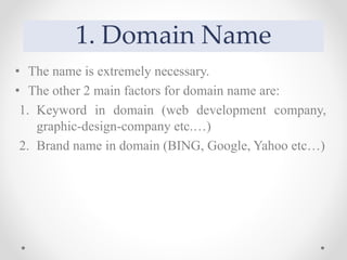 1. Domain Name
• The name is extremely necessary.
• The other 2 main factors for domain name are:
1. Keyword in domain (web development company,
graphic-design-company etc.…)
2. Brand name in domain (BING, Google, Yahoo etc…)
 
