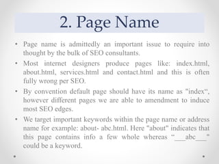 2. Page Name
• Page name is admittedly an important issue to require into
thought by the bulk of SEO consultants.
• Most internet designers produce pages like: index.html,
about.html, services.html and contact.html and this is often
fully wrong per SEO.
• By convention default page should have its name as "index“,
however different pages we are able to amendment to induce
most SEO edges.
• We target important keywords within the page name or address
name for example: about- abc.html. Here "about" indicates that
this page contains info a few whole whereas “___abc___"
could be a keyword.
 