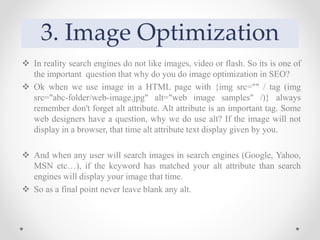 3. Image Optimization
 In reality search engines do not like images, video or flash. So its is one of
the important question that why do you do image optimization in SEO?
 Ok when we use image in a HTML page with {img src="" / tag (img
src="abc-folder/web-image.jpg" alt="web image samples" /)} always
remember don't forget alt attribute. Alt attribute is an important tag. Some
web designers have a question, why we do use alt? If the image will not
display in a browser, that time alt attribute text display given by you.
 And when any user will search images in search engines (Google, Yahoo,
MSN etc…), if the keyword has matched your alt attribute than search
engines will display your image that time.
 So as a final point never leave blank any alt.
 