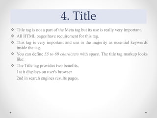 4. Title
 Title tag is not a part of the Meta tag but its use is really very important.
 All HTML pages have requirement for this tag.
 This tag is very important and use in the majority as essential keywords
inside the tag.
 You can define 55 to 60 characters with space. The title tag markup looks
like:
 The Title tag provides two benefits,
1st it displays on user's browser
2nd in search engines results pages.
 