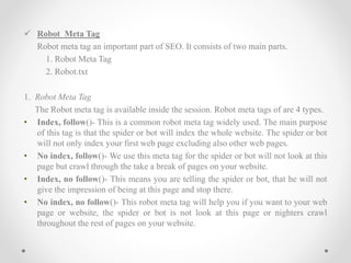  Robot Meta Tag
Robot meta tag an important part of SEO. It consists of two main parts.
1. Robot Meta Tag
2. Robot.txt
1. Robot Meta Tag
The Robot meta tag is available inside the session. Robot meta tags of are 4 types.
• Index, follow()- This is a common robot meta tag widely used. The main purpose
of this tag is that the spider or bot will index the whole website. The spider or bot
will not only index your first web page excluding also other web pages.
• No index, follow()- We use this meta tag for the spider or bot will not look at this
page but crawl through the take a break of pages on your website.
• Index, no follow()- This means you are telling the spider or bot, that he will not
give the impression of being at this page and stop there.
• No index, no follow()- This robot meta tag will help you if you want to your web
page or website, the spider or bot is not look at this page or nighters crawl
throughout the rest of pages on your website.
 