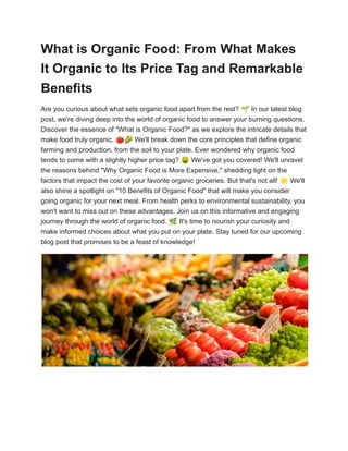 What is Organic Food: From What Makes
It Organic to Its Price Tag and Remarkable
Benefits
Are you curious about what sets organic food apart from the rest? 🌱In our latest blog
post, we're diving deep into the world of organic food to answer your burning questions.
Discover the essence of "What is Organic Food?" as we explore the intricate details that
make food truly organic. 🍅🌽We'll break down the core principles that define organic
farming and production, from the soil to your plate. Ever wondered why organic food
tends to come with a slightly higher price tag? 🤑We've got you covered! We'll unravel
the reasons behind "Why Organic Food is More Expensive," shedding light on the
factors that impact the cost of your favorite organic groceries. But that's not all! 🌟We'll
also shine a spotlight on "10 Benefits of Organic Food" that will make you consider
going organic for your next meal. From health perks to environmental sustainability, you
won't want to miss out on these advantages. Join us on this informative and engaging
journey through the world of organic food. 🌿It's time to nourish your curiosity and
make informed choices about what you put on your plate. Stay tuned for our upcoming
blog post that promises to be a feast of knowledge!
 