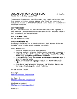 ALL ABOUT OUR CLASS BLOG                                             de Beaufort
What is this whole thing anyways????

The class blog is a site that I maintain for each class I teach that contains real-
time updates, powerpoint lectures, reviews, links, videos, and assignments
instructions. There is an “OVERVIEW” of each course in case you need to review
or retrieve instructions.

IS IT REQUIRED?
No, but it is recommended, and most students find it very useful, especially if
they would like to study class material, powerpoints, find out what they missed if
they were absent, and keep up-to date.

IS IT BLACKBOARD?
No, the platform is blogger.

HOW DO I ACCESS IT?
Each blog is private and can be viewed only by our class. You will receive an
invitation in your e-mail and must follow the instructions.

VERY IMPORTANT
  1. You must create a google account (not hard).
  2. You must bookmark or favorite the URL, do not keep going through the e-
     mail invitation. Repeat: You must “bookmark” or “favorite” the URL,
     do not keep going through the e-mail invitation.
  3. Do not keep using the “guest pass” as it will expire and I will have to
     send you another invite.
  4. Again, you must create a google account and then bookmark the
     URL.
  5. ONE MORE TIME: You must “bookmark” or “favorite” the URL, do
     not keep going through the e-mail invitation.

In case you lose the URL:

Drawing 1
http://pbscdrawing1.blogspot.com/

Art History 2
http://pbscarthistory2.blogspot.com/

Life Drawing, Drawing 2
http://pbscdrawing2.blogspot.com/

Painting 1/2
 