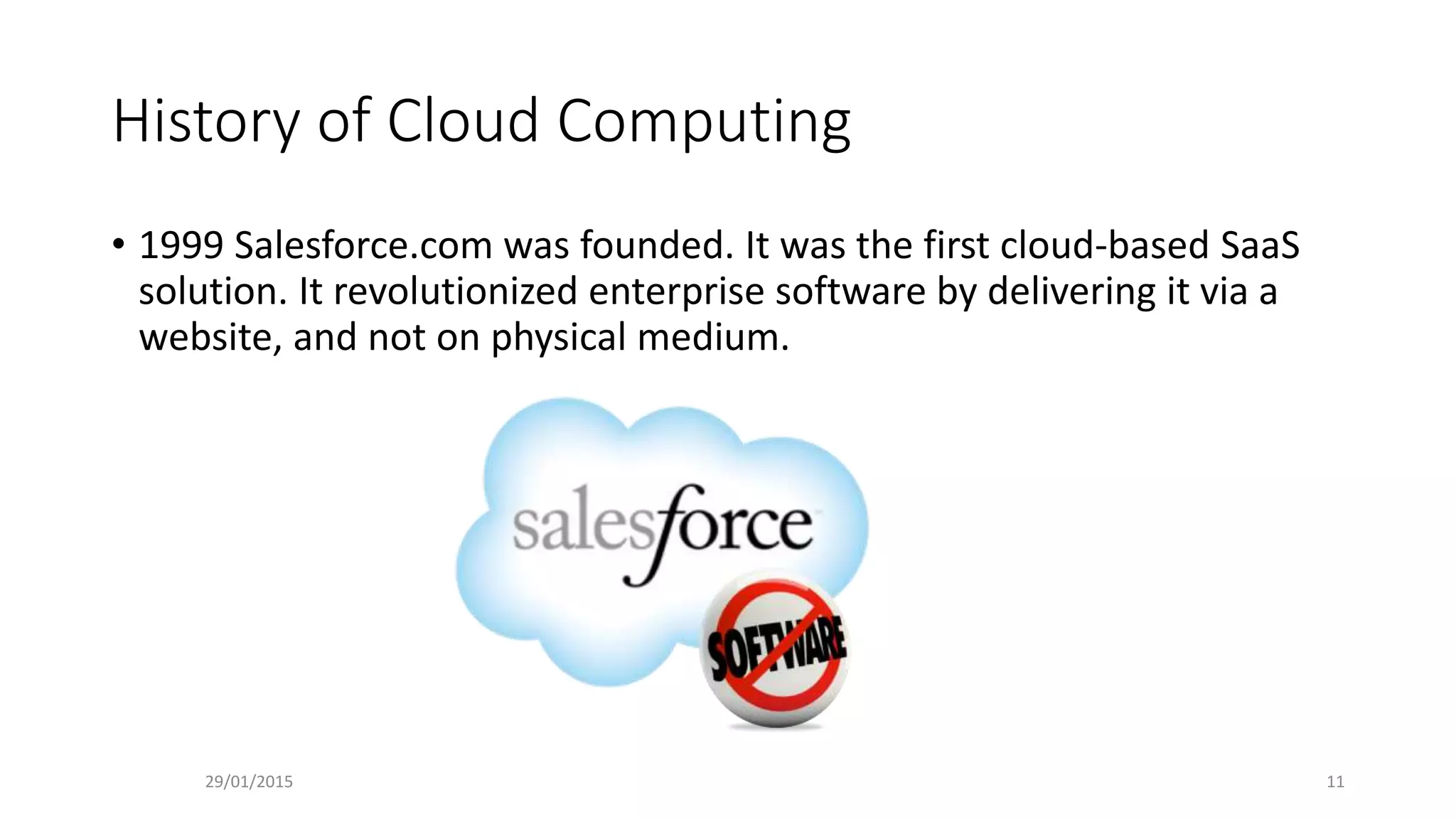 History of Cloud Computing
• 1999 Salesforce.com was founded. It was the first cloud-based SaaS
solution. It revolutionized enterprise software by delivering it via a
website, and not on physical medium.
29/01/2015 11
 