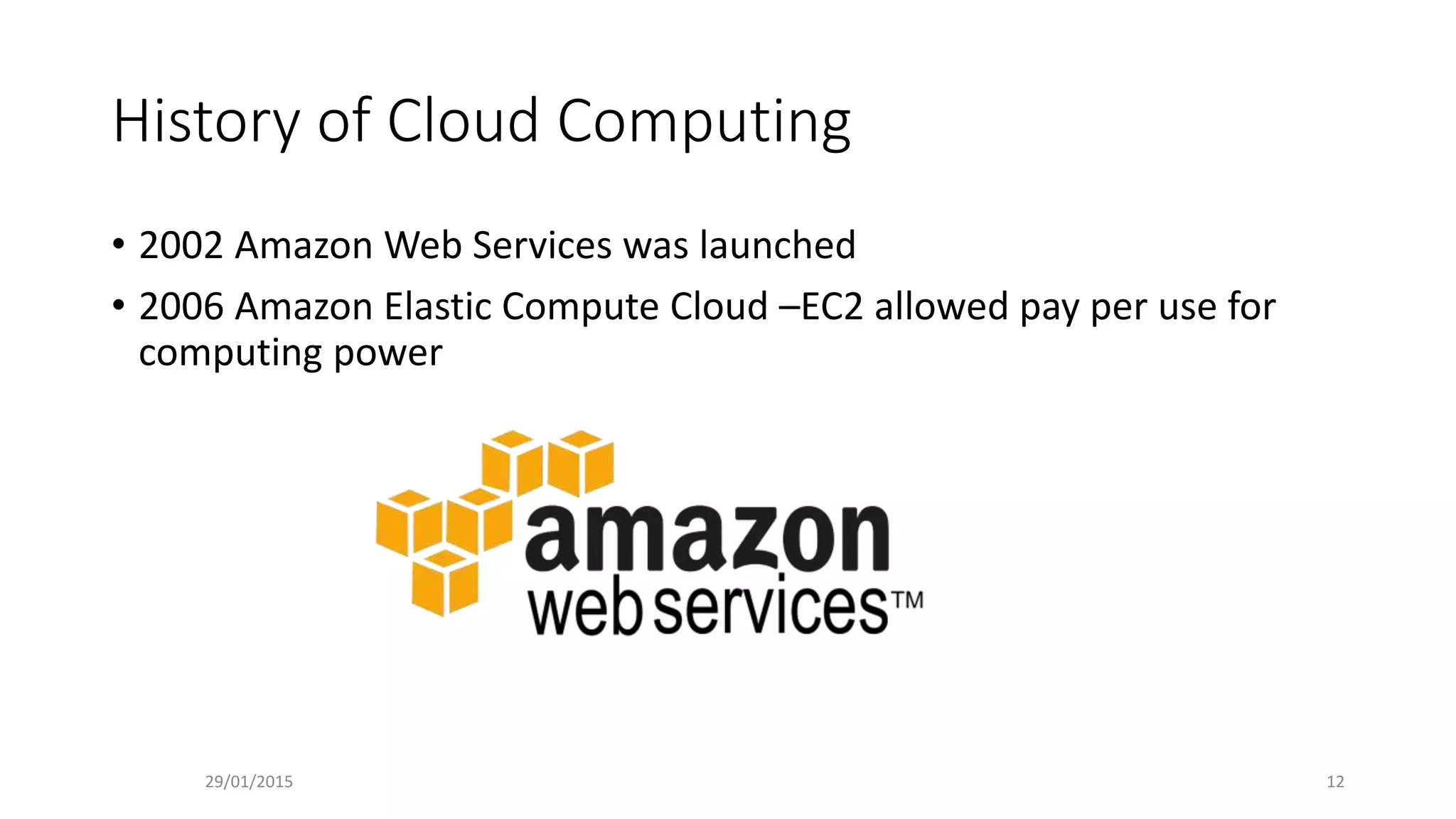 History of Cloud Computing
• 2002 Amazon Web Services was launched
• 2006 Amazon Elastic Compute Cloud –EC2 allowed pay per use for
computing power
29/01/2015 12
 