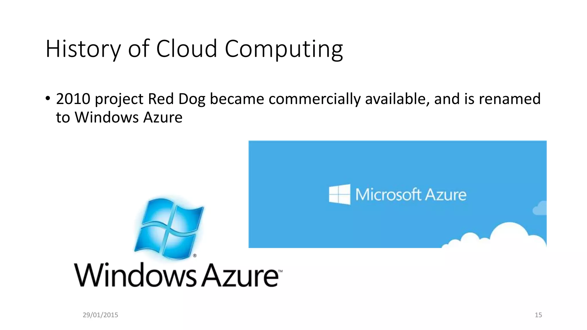 History of Cloud Computing
• 2010 project Red Dog became commercially available, and is renamed
to Windows Azure
29/01/2015 15
 