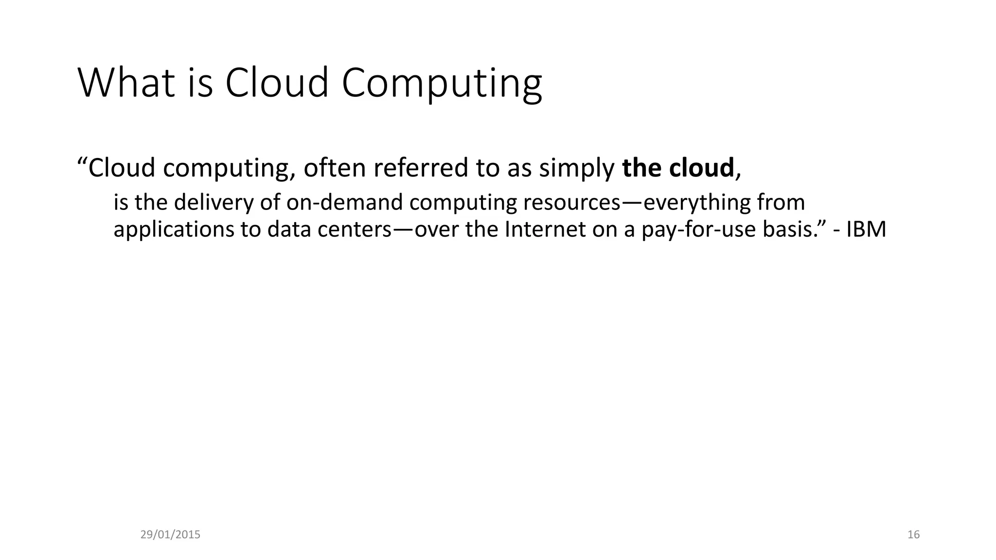 What is Cloud Computing
“Cloud computing, often referred to as simply the cloud,
is the delivery of on-demand computing resources—everything from
applications to data centers—over the Internet on a pay-for-use basis.” - IBM
29/01/2015 16
 