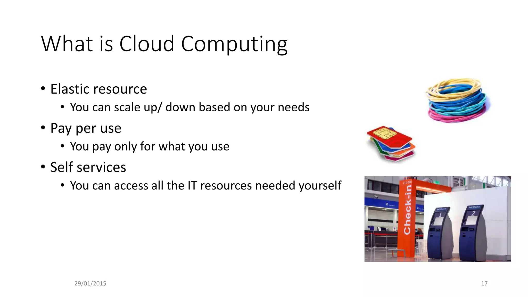 What is Cloud Computing
• Elastic resource
• You can scale up/ down based on your needs
• Pay per use
• You pay only for what you use
• Self services
• You can access all the IT resources needed yourself
29/01/2015 17
 