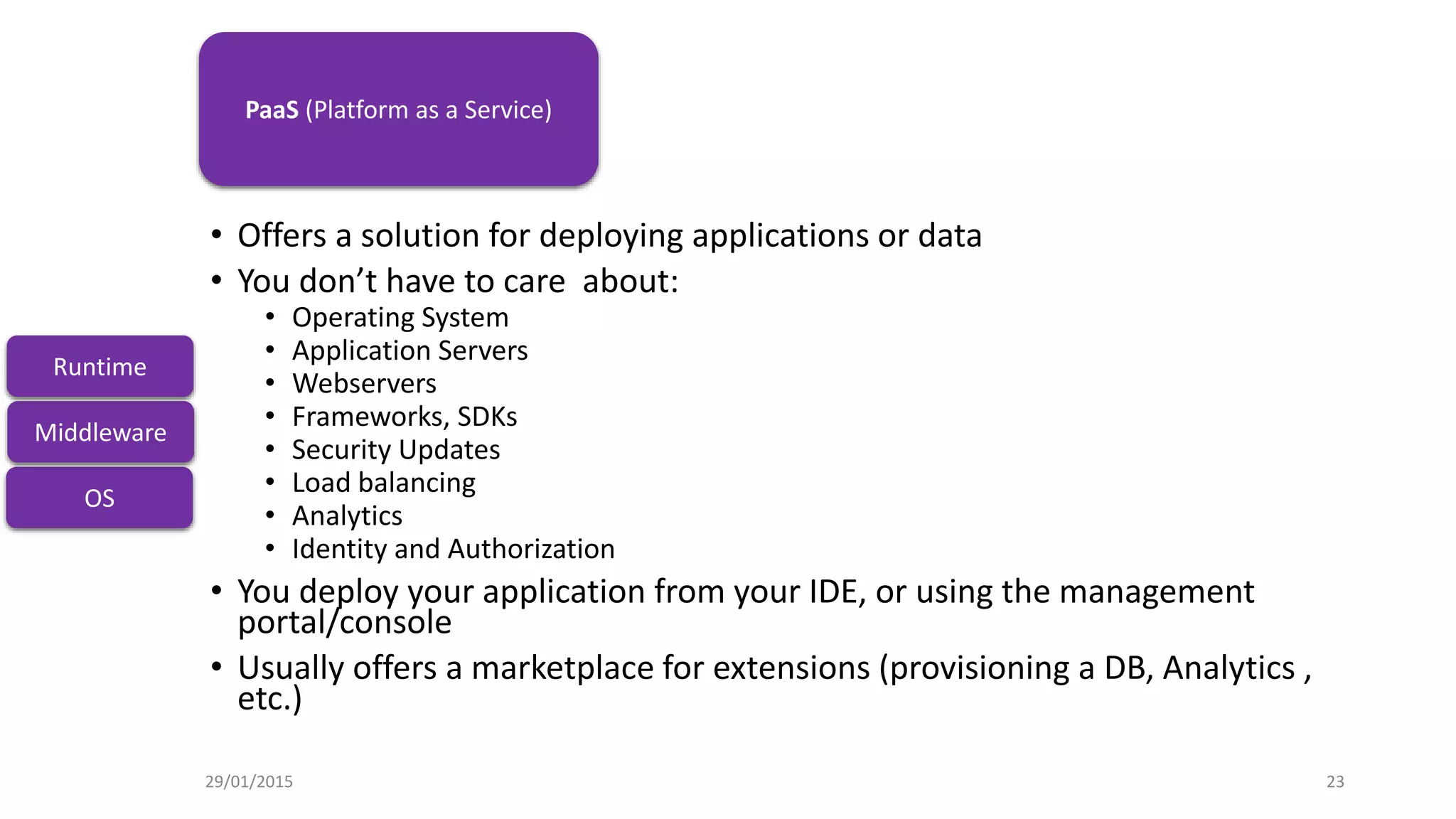 IaaS
• Offers a solution for deploying applications or data
• You don’t have to care about:
• Operating System
• Application Servers
• Webservers
• Frameworks, SDKs
• Security Updates
• Load balancing
• Analytics
• Identity and Authorization
• You deploy your application from your IDE, or using the management
portal/console
• Usually offers a marketplace for extensions (provisioning a DB, Analytics ,
etc.)
OS
Middleware
Runtime
PaaS (Platform as a Service)
29/01/2015 23
 