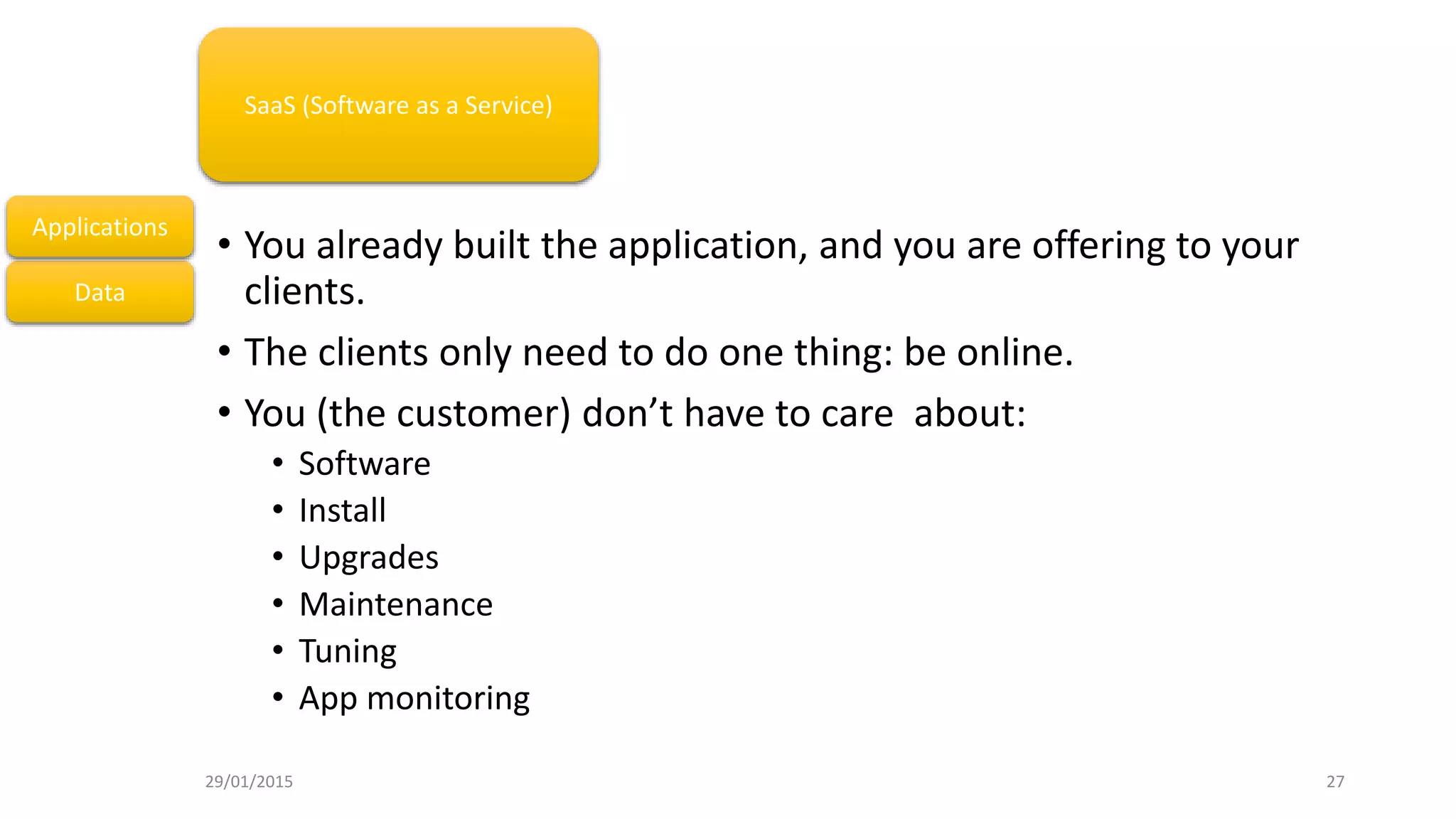 • You already built the application, and you are offering to your
clients.
• The clients only need to do one thing: be online.
• You (the customer) don’t have to care about:
• Software
• Install
• Upgrades
• Maintenance
• Tuning
• App monitoring
Data
Applications
SaaS (Software as a Service)
29/01/2015 27
 