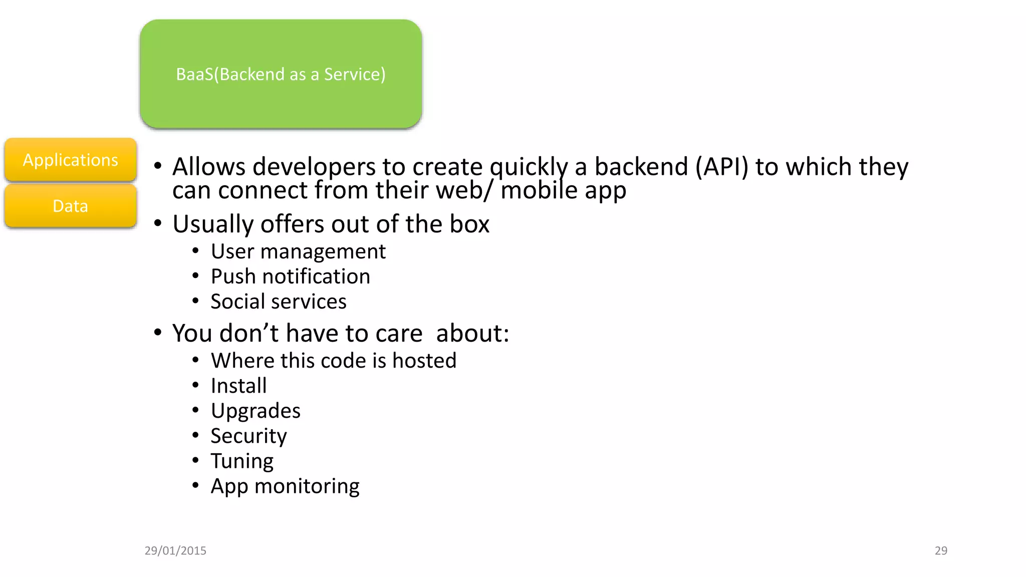 • Allows developers to create quickly a backend (API) to which they
can connect from their web/ mobile app
• Usually offers out of the box
• User management
• Push notification
• Social services
• You don’t have to care about:
• Where this code is hosted
• Install
• Upgrades
• Security
• Tuning
• App monitoring
Data
Applications
BaaS(Backend as a Service)
29/01/2015 29
 