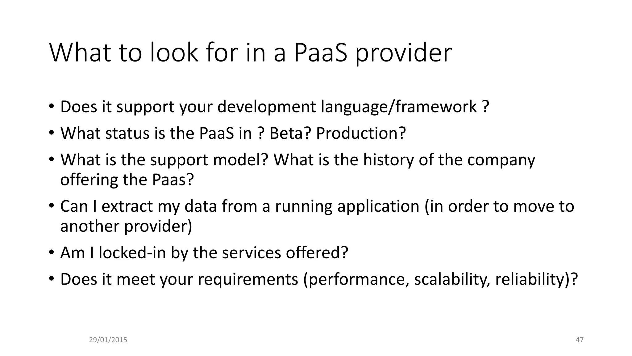 What to look for in a PaaS provider
• Does it support your development language/framework ?
• What status is the PaaS in ? Beta? Production?
• What is the support model? What is the history of the company
offering the Paas?
• Can I extract my data from a running application (in order to move to
another provider)
• Am I locked-in by the services offered?
• Does it meet your requirements (performance, scalability, reliability)?
29/01/2015 47
 