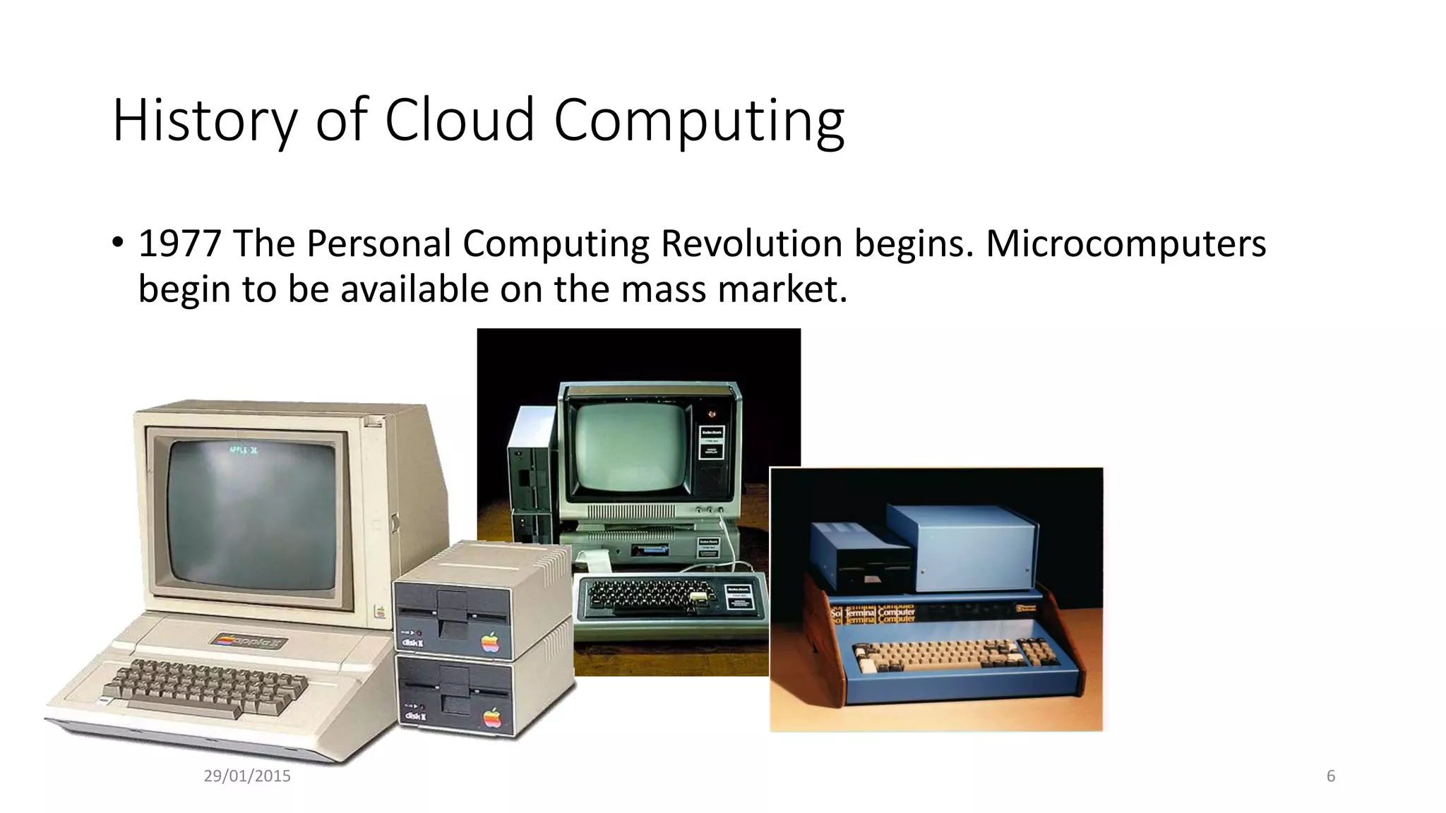 History of Cloud Computing
• 1977 The Personal Computing Revolution begins. Microcomputers
begin to be available on the mass market.
29/01/2015 6
 