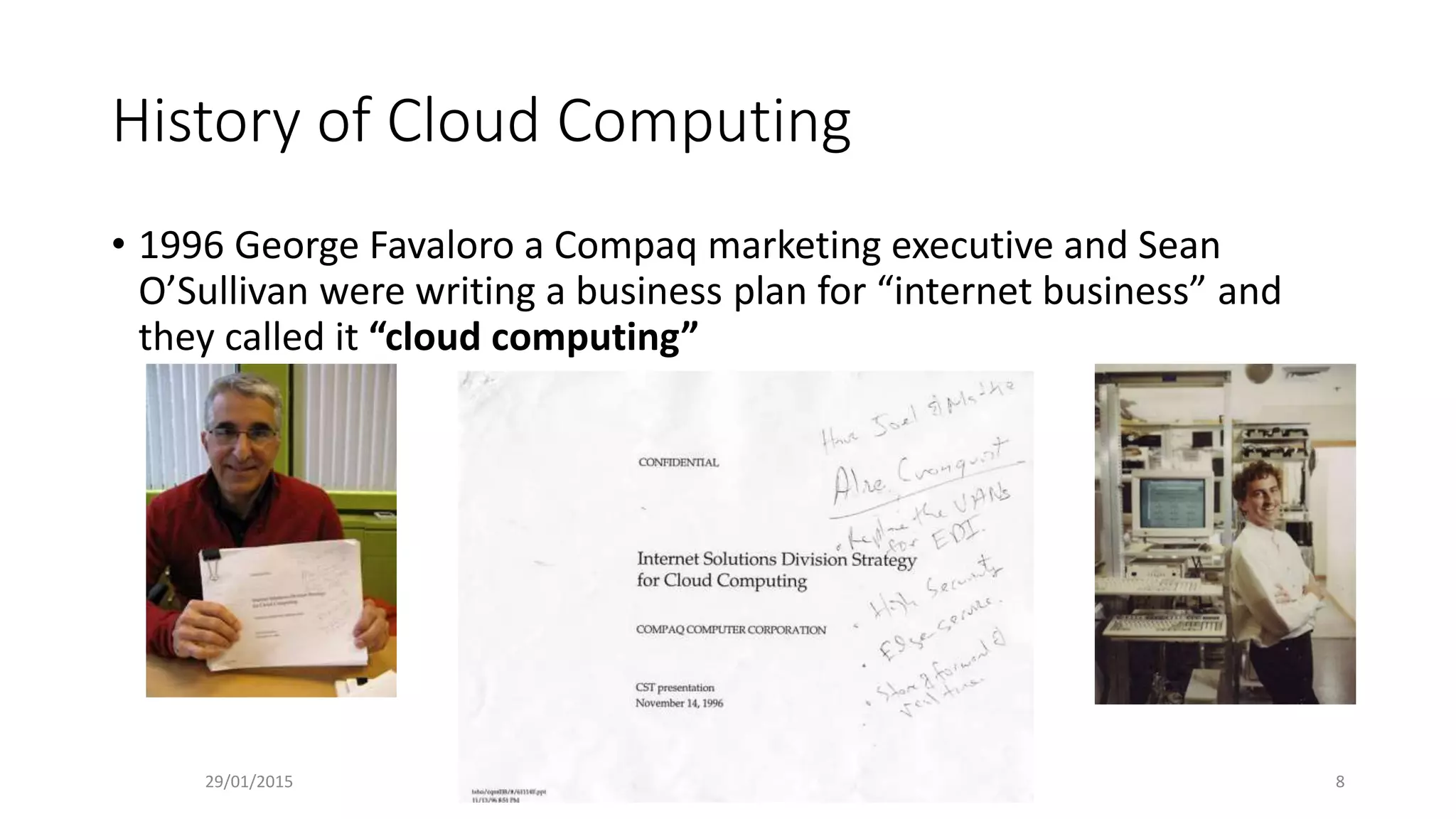 History of Cloud Computing
• 1996 George Favaloro a Compaq marketing executive and Sean
O’Sullivan were writing a business plan for “internet business” and
they called it “cloud computing”
29/01/2015 8
 