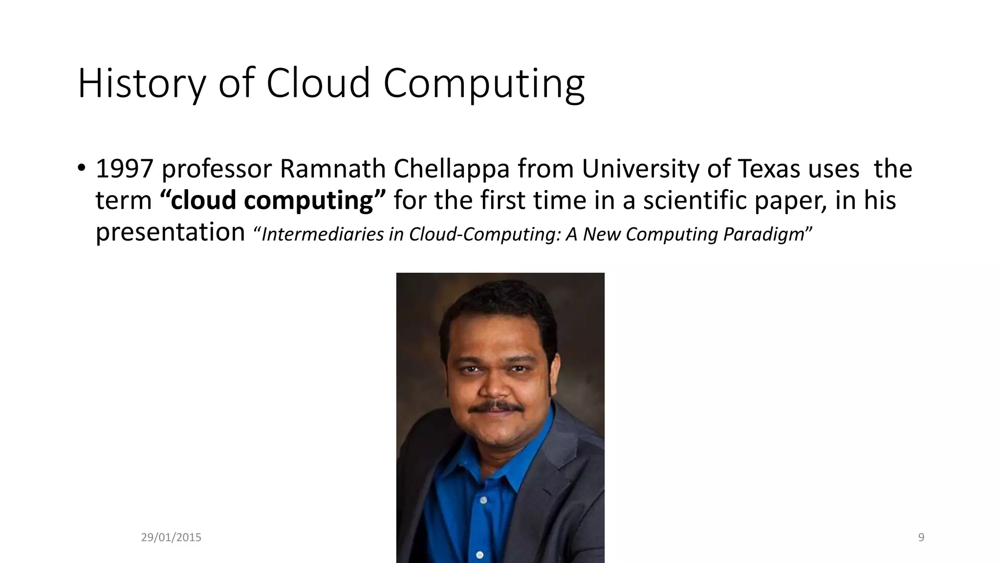 History of Cloud Computing
• 1997 professor Ramnath Chellappa from University of Texas uses the
term “cloud computing” for the first time in a scientific paper, in his
presentation “Intermediaries in Cloud-Computing: A New Computing Paradigm”
29/01/2015 9
 