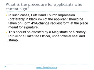 What is the procedure for applicants who
cannot sign?
 In such cases, Left Hand Thumb Impression
(preferably in black ink...