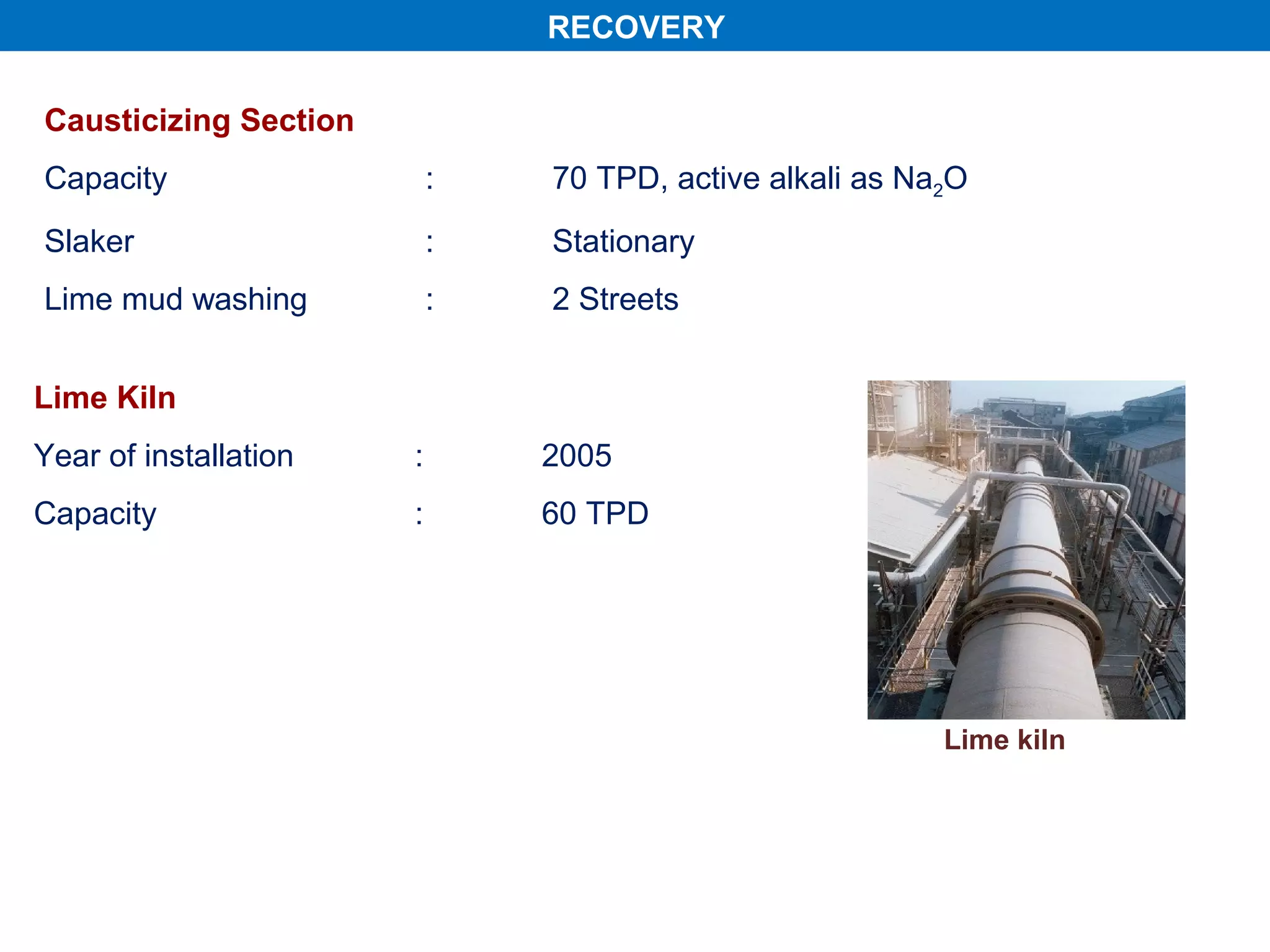 RECOVERY

Causticizing Section
Capacity                   :   70 TPD, active alkali as Na2O
Slaker                     :   Stationary
Lime mud washing           :   2 Streets


Lime Kiln
Year of installation   :       2005
Capacity               :       60 TPD




                                                          Lime kiln
 