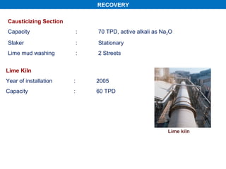 RECOVERY

Causticizing Section
Capacity                   :   70 TPD, active alkali as Na2O
Slaker                     :   Stationary
Lime mud washing           :   2 Streets


Lime Kiln
Year of installation   :       2005
Capacity               :       60 TPD




                                                          Lime kiln
 