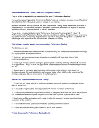 All About Performance Testing – The Best Acceptance Criteria

First of all, let us see what is the meaning of the term “Performance Testing”:

For general engineering practice, “Performance Testing” refers to evaluation & measurement of functional
characteristics of an individual, a system, a product or any material.

However in software industry parlance, the term “Performance Testing” widely refers to the evaluation &
measurement of functional effectiveness of a software system or a component, as regards its reliability,
scalability, efficiency, interoperability & its stability under load.

These days a new science by the name “Performance Engineering” is emerging in IT industry &
Performance Testing / Acceptance Testing are being viewed as its subsets. The performance engineering
lays prime emphasis on covering the performance aspects in the system design itself i.e. right from the
beginning & more important is that well before the start of actual coding.


Why Software Industry lays so much emphasis on Performance Testing:

The key reasons are:

1) Performance has become the key indicator of product quality and acceptance consideration nowadays
in a highly dynamic & competitive market.

2) Customers are becoming extremely demanding on quality front & have clear vision of their
performance objectives.

3) These days, every customer is looking for greater speed, scalability, reliability, efficiency & endurance
of all applications – may it be multi tier applications, web based applications or client server applications
etc. etc.

4) Greater need for identifying & eliminating the performance inhibiting factors early during the
development cycle. It is best to initiate the performance testing efforts right from the beginning of the
development project & these remain active till final deployment.


What are the objectives of Performance Testing?

1) To carry out root cause analysis of performance related common & uncommon problems & devise
plans to tackle them.

2) To reduce the response time of the application with minimal investment on hardware.

3) To identify the problems causing the malfunctioning of the system & fix them well before the production
run. Problems remedied during later stages of production have high cost tags attached to them.

4) Benchmarking of the applications, with a view to refine the company’s strategy towards software
acquisition for the next time.

5) To ensure that the new system conforms to the specified performance criteria.

6) To draw a comparison among performance of two or more systems.


Typical Structure of a Performance Testing Model:
 