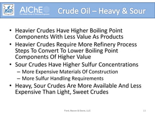 • Heavier Crudes Have Higher Boiling Point
Components With Less Value As Products
• Heavier Crudes Require More Refinery Process
Steps To Convert To Lower Boiling Point
Components Of Higher Value
• Sour Crudes Have Higher Sulfur Concentrations
– More Expensive Materials Of Construction
– More Sulfur Handling Requirements
• Heavy, Sour Crudes Are More Available And Less
Expensive Than Light, Sweet Crudes
Ford, Bacon & Davis, LLC 13
 