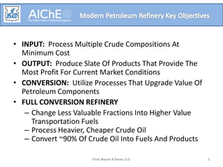 • INPUT: Process Multiple Crude Compositions At
Minimum Cost
• OUTPUT: Produce Slate Of Products That Provide The
Most Profit For Current Market Conditions
• CONVERSION: Utilize Processes That Upgrade Value Of
Petroleum Components
• FULL CONVERSION REFINERY
– Change Less Valuable Fractions Into Higher Value
Transportation Fuels
– Process Heavier, Cheaper Crude Oil
– Convert ~90% Of Crude Oil Into Fuels And Products
Ford, Bacon & Davis, LLC 3
 
