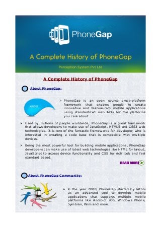 A Complete History of PhoneGap
1. About PhoneGap:
➢ PhoneGap is an open source cross-platform
framework that enables people to create
innovative and feature-rich mobile applications
using standardized web APIs for the platforms
you care about.
➢ Used by millions of people worldwide, PhoneGap is a great framework
that allows developers to make use of JavaScript, HTML5 and CSS3 web
technologies. It is one of the fantastic frameworks for developer, who is
interested in creating a code base that is compatible with multiple
devices.
➢ Being the most powerful tool for building mobile applications, PhoneGap
developers can make use of latest web technologies like HTML for layout,
JavaScript to access device functionality and CSS for rich look and feel
standard based.
2. About PhoneGap Community:
➢ In the year 2008, PhoneGap started by Nitobi
as an advanced tool to develop mobile
applications that supports multiple mobile
platforms like Android, iOS, Windows Phone,
Symbian, Palm and more.
 