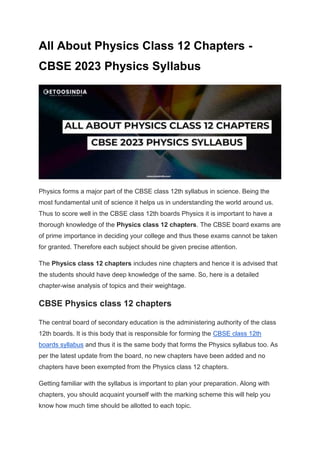 All About Physics Class 12 Chapters -
CBSE 2023 Physics Syllabus
Physics forms a major part of the CBSE class 12th syllabus in science. Being the
most fundamental unit of science it helps us in understanding the world around us.
Thus to score well in the CBSE class 12th boards Physics it is important to have a
thorough knowledge of the Physics class 12 chapters. The CBSE board exams are
of prime importance in deciding your college and thus these exams cannot be taken
for granted. Therefore each subject should be given precise attention.
The Physics class 12 chapters includes nine chapters and hence it is advised that
the students should have deep knowledge of the same. So, here is a detailed
chapter-wise analysis of topics and their weightage.
CBSE Physics class 12 chapters
The central board of secondary education is the administering authority of the class
12th boards. It is this body that is responsible for forming the CBSE class 12th
boards syllabus and thus it is the same body that forms the Physics syllabus too. As
per the latest update from the board, no new chapters have been added and no
chapters have been exempted from the Physics class 12 chapters.
Getting familiar with the syllabus is important to plan your preparation. Along with
chapters, you should acquaint yourself with the marking scheme this will help you
know how much time should be allotted to each topic.
 