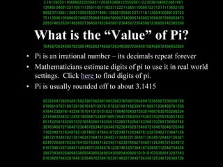 3.141592551104866223558431126381048812355898112276391048823661691
12648104891237105711355110577023712221136511058672371277113652105
86823713861136671058762371496113682105891237171611369410589123723
75113696105806987498576984769847609873409867439857694387569803475
28937465283974658927364587923645897236458723645987236859742365298
76458726345897623897465283746587293465897236458726458972436952384
92322547392938475623987562897465298376598726549872365987236598726
87968197871987261987618719876187632198716239874168971236489761238
97641238976143298761911010101032178648764387263874687638763286234
23189432943213458745984753489760975645784326574365743256743657432
65743256743265743276543265743265743268743268743268743268732468742
38763468727364872364872634872634876238476287346872164872648726348
71623487216348762138746218764318726348712634876123876482173647126
34872163487621387462873647213648271364872136487126348726487126387
62487263847623876418276348716234871623874682734687126348721634872
61873461287364871263487126348761238746128736418732648712648754354
39875438935409453809543805349854309854309801010101029389813287243
87634287643287648723648762384762387462873648726348726348726348726
What is the “Value” of Pi?
• Pi is an irrational number – its decimals repeat forever
• Mathematicians estimate digits of pi to use it in real world
settings. Click here to find digits of pi.
• Pi is usually rounded off to about 3.1415
 
