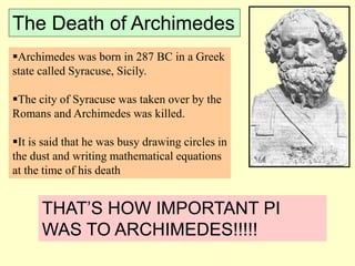 The Death of Archimedes
Archimedes was born in 287 BC in a Greek
state called Syracuse, Sicily.
The city of Syracuse was taken over by the
Romans and Archimedes was killed.
It is said that he was busy drawing circles in
the dust and writing mathematical equations
at the time of his death
THAT’S HOW IMPORTANT PI
WAS TO ARCHIMEDES!!!!!
 