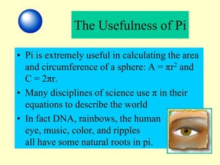 The Usefulness of Pi
• Pi is extremely useful in calculating the area
and circumference of a sphere: A = πr2 and
C = 2πr.
• Many disciplines of science use π in their
equations to describe the world
• In fact DNA, rainbows, the human
eye, music, color, and ripples
all have some natural roots in pi.
 