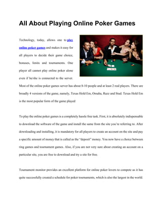 All About Playing Online Poker Games

Technology, today, allows one to play

online poker games and makes it easy for

all players to decide their game choice,

bonuses, limits and tournaments. One

player all cannot play online poker alone

even if he/she is connected to the server.

Most of the online poker games server has about 8-10 people and at least 2 real players. There are

broadly 4 versions of the game, namely, Texas Hold Em, Omaha, Razz and Stud. Texas Hold Em

is the most popular form of the game played



To play the online poker games is a completely hassle free task. First, it is absolutely indispensable

to download the software of the game and install the same from the site you’re referring to. After

downloading and installing, it is mandatory for all players to create an account on the site and pay

a specific amount of money that is called as the “deposit” money. You now have a choice between

ring games and tournament games. Also, if you are not very sure about creating an account on a

particular site, you are free to download and try a site for free.



Tournament monitor provides an excellent platform for online poker lovers to compete as it has

quite successfully created a schedule for poker tournaments, which is also the largest in the world.
 