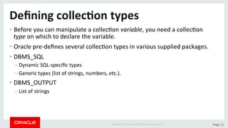 Copyright	©	2015	Oracle	and/or	its	aﬃliates.	All	rights	reserved.		|	 Page	11	
Deﬁning	collec>on	types	
• Before	you	can	manipulate	a	collecDon	variable,	you	need	a	collecDon	
type	on	which	to	declare	the	variable.	
• Oracle	pre-deﬁnes	several	collecDon	types	in	various	supplied	packages.	
• DBMS_SQL	
– Dynamic	SQL-speciﬁc	types	
– Generic	types	(list	of	strings,	numbers,	etc.).	
• DBMS_OUTPUT	
– List	of	strings	
 