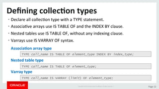 Copyright	©	2015	Oracle	and/or	its	aﬃliates.	All	rights	reserved.		|	 Page	12	
Deﬁning	collec>on	types	
• Declare	all	collecDon	type	with	a	TYPE	statement.	
• AssociaDve	arrays	use	IS	TABLE	OF	and	the	INDEX	BY	clause.	
• Nested	tables	use	IS	TABLE	OF,	without	any	indexing	clause.	
• Varrays	use	IS	VARRAY	OF	syntax.	
TYPE coll_name IS TABLE OF element_type INDEX BY index_type;
TYPE coll_name IS TABLE OF element_type;
TYPE coll_name IS VARRAY (limit) OF element_type;
Associa>on	array	type	
Nested	table	type	
Varray	type	
 