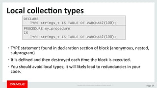Copyright	©	2015	Oracle	and/or	its	aﬃliates.	All	rights	reserved.		|	 Page	14	
Local	collec>on	types	
• TYPE	statement	found	in	declaraDon	secDon	of	block	(anonymous,	nested,	
subprogram)	
• It	is	deﬁned	and	then	destroyed	each	Dme	the	block	is	executed.	
• You	should	avoid	local	types;	it	will	likely	lead	to	redundancies	in	your	
code.	
DECLARE
TYPE strings_t IS TABLE OF VARCHAR2(100);
PROCEDURE my_procedure
IS
TYPE strings_t IS TABLE OF VARCHAR2(100);
 