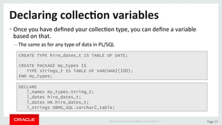 Copyright	©	2015	Oracle	and/or	its	aﬃliates.	All	rights	reserved.		|	 Page	17	
Declaring	collec>on	variables	
• Once	you	have	deﬁned	your	collecDon	type,	you	can	deﬁne	a	variable	
based	on	that.	
– The	same	as	for	any	type	of	data	in	PL/SQL	
CREATE TYPE hire_dates_t IS TABLE OF DATE;
CREATE PACKAGE my_types IS
TYPE strings_t IS TABLE OF VARCHAR2(100);
END my_types;
DECLARE
l_names my_types.string_t;
l_dates hire_dates_t;
l_dates HR.hire_dates_t;
l_strings DBMS_SQL.varchar2_table;
 