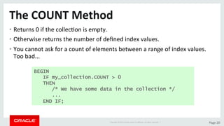 Copyright	©	2015	Oracle	and/or	its	aﬃliates.	All	rights	reserved.		|	 Page	20	
The	COUNT	Method	
• Returns	0	if	the	collecDon	is	empty.	
• Otherwise	returns	the	number	of	deﬁned	index	values.	
• You	cannot	ask	for	a	count	of	elements	between	a	range	of	index	values.	
Too	bad...	
BEGIN
IF my_collection.COUNT > 0
THEN
/* We have some data in the collection */
...
END IF;
 