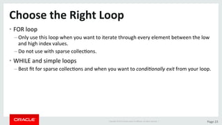 Copyright	©	2015	Oracle	and/or	its	aﬃliates.	All	rights	reserved.		|	 Page	23	
Choose	the	Right	Loop	
• FOR	loop	
– Only	use	this	loop	when	you	want	to	iterate	through	every	element	between	the	low	
and	high	index	values.	
– Do	not	use	with	sparse	collecDons.	
• WHILE	and	simple	loops	
– Best	ﬁt	for	sparse	collecDons	and	when	you	want	to	condi/onally	exit	from	your	loop.	
 