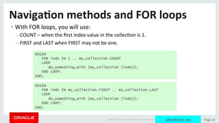 Copyright	©	2015	Oracle	and/or	its	aﬃliates.	All	rights	reserved.		|	 Page	24	
Naviga>on	methods	and	FOR	loops	
• With	FOR	loops,	you	will	use:	
– COUNT	–	when	the	ﬁrst	index	value	in	the	collecDon	is	1.	
– FIRST	and	LAST	when	FIRST	may	not	be	one.	
BEGIN
FOR indx IN 1 .. my_collection.COUNT
LOOP
do_something_with (my_collection (indx));
END LOOP;
END;
BEGIN
FOR indx IN my_collection.FIRST .. my_collection.LAST
LOOP
do_something_with (my_collection (indx));
END LOOP;
END;
plsqlloops.sp
 