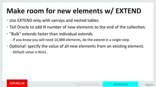 Copyright	©	2015	Oracle	and/or	its	aﬃliates.	All	rights	reserved.		|	 Page	29	
Make	room	for	new	elements	w/	EXTEND	
• Use	EXTEND	only	with	varrays	and	nested	tables.	
• Tell	Oracle	to	add	N	number	of	new	elements	to	the	end	of	the	collecDon.	
• "Bulk"	extends	faster	than	individual	extends.	
– If	you	know	you	will	need	10,000	elements,	do	the	extend	in	a	single	step.	
• OpDonal:	specify	the	value	of	all	new	elements	from	an	exisDng	element.	
– Default	value	is	NULL.	
extend.sql
 