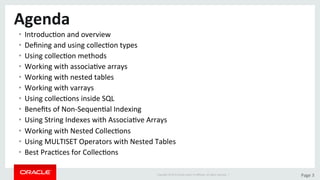 Copyright	©	2015	Oracle	and/or	its	aﬃliates.	All	rights	reserved.		|	 Page	3	
Agenda	
•  IntroducDon	and	overview		
•  Deﬁning	and	using	collecDon	types	
•  Using	collecDon	methods	
•  Working	with	associaDve	arrays	
•  Working	with	nested	tables	
•  Working	with	varrays	
•  Using	collecDons	inside	SQL	
•  Beneﬁts	of	Non-SequenDal	Indexing	
•  Using	String	Indexes	with	AssociaDve	Arrays	
•  Working	with	Nested	CollecDons	
•  Using	MULTISET	Operators	with	Nested	Tables	
•  Best	PracDces	for	CollecDons	
 