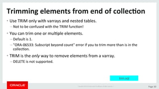 Copyright	©	2015	Oracle	and/or	its	aﬃliates.	All	rights	reserved.		|	 Page	30	
Trimming	elements	from	end	of	collec>on	
• Use	TRIM	only	with	varrays	and	nested	tables.	
– Not	to	be	confused	with	the	TRIM	funcDon!	
• You	can	trim	one	or	mulDple	elements.	
– Default	is	1.	
– "ORA-06533:	Subscript	beyond	count"	error	if	you	to	trim	more	than	is	in	the	
collecDon.	
• TRIM	is	the	only	way	to	remove	elements	from	a	varray.	
– DELETE	is	not	supported.	
trim.sql
 