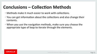 Copyright	©	2015	Oracle	and/or	its	aﬃliates.	All	rights	reserved.		|	 Page	31	
Conclusions	–	Collec>on	Methods		
• Methods	make	it	much	easier	to	work	with	collecDons.	
• You	can	get	informaDon	about	the	collecDons	and	also	change	their	
contents.	
• When	you	use	the	navigaDon	methods,	make	sure	you	choose	the	
appropriate	type	of	loop	to	iterate	through	the	elements.	
 