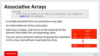 Copyright	©	2015	Oracle	and/or	its	aﬃliates.	All	rights	reserved.		|	 Page	32	
Associa>ve	Arrays	
•  A	variable	declared	from	an	associaDve	array	type.	
•  An	unbounded	set	of	key-value	pairs.		
•  Each	key	is	unique,	and	serves	as	the	subscript	of	the	
element	that	holds	the	corresponding	value.		
•  You	can	access	elements	without	knowing	their	posiDons	
in	the	array,	and	without	traversing	the	array.	
1	 Apple	
22	 Pear	
100	 Orange	
10023	 Apricot	
DECLARE
TYPE list_of_names_t IS TABLE OF employees.last_name%TYPE
INDEX BY PLS_INTEGER;
 