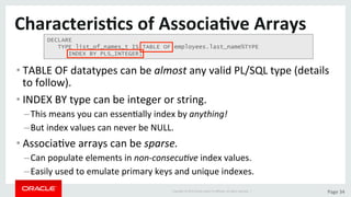 Copyright	©	2015	Oracle	and/or	its	aﬃliates.	All	rights	reserved.		|	 Page	34	
Characteris>cs	of	Associa>ve	Arrays	
• TABLE	OF	datatypes	can	be	almost	any	valid	PL/SQL	type	(details	
to	follow).		
• INDEX	BY	type	can	be	integer	or	string.	
– This	means	you	can	essenDally	index	by	anything!	
– But	index	values	can	never	be	NULL.	
• AssociaDve	arrays	can	be	sparse.	
– Can	populate	elements	in	non-consecu/ve	index	values.	
– Easily	used	to	emulate	primary	keys	and	unique	indexes.	
DECLARE
TYPE list_of_names_t IS TABLE OF employees.last_name%TYPE
INDEX BY PLS_INTEGER;
 