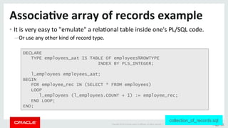Copyright	©	2015	Oracle	and/or	its	aﬃliates.	All	rights	reserved.		|	 Page	36	
Associa>ve	array	of	records	example	
• It	is	very	easy	to	"emulate"	a	relaDonal	table	inside	one's	PL/SQL	code.	
– Or	use	any	other	kind	of	record	type.	
DECLARE
TYPE employees_aat IS TABLE OF employees%ROWTYPE
INDEX BY PLS_INTEGER;
l_employees employees_aat;
BEGIN
FOR employee_rec IN (SELECT * FROM employees)
LOOP
l_employees (l_employees.COUNT + 1) := employee_rec;
END LOOP;
END;
collection_of_records.sql
 