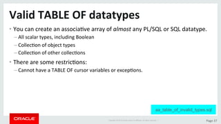 Copyright	©	2015	Oracle	and/or	its	aﬃliates.	All	rights	reserved.		|	 Page	37	
Valid	TABLE	OF	datatypes	
• You	can	create	an	associaDve	array	of	almost	any	PL/SQL	or	SQL	datatype.	
– All	scalar	types,	including	Boolean	
– CollecDon	of	object	types	
– CollecDon	of	other	collecDons	
• There	are	some	restricDons:	
– Cannot	have	a	TABLE	OF	cursor	variables	or	excepDons.	
aa_table_of_invalid_types.sql
 